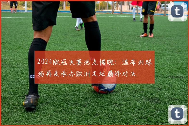 2024欧冠决赛地点揭晓：温布利球场再度承办欧洲足坛巅峰对决