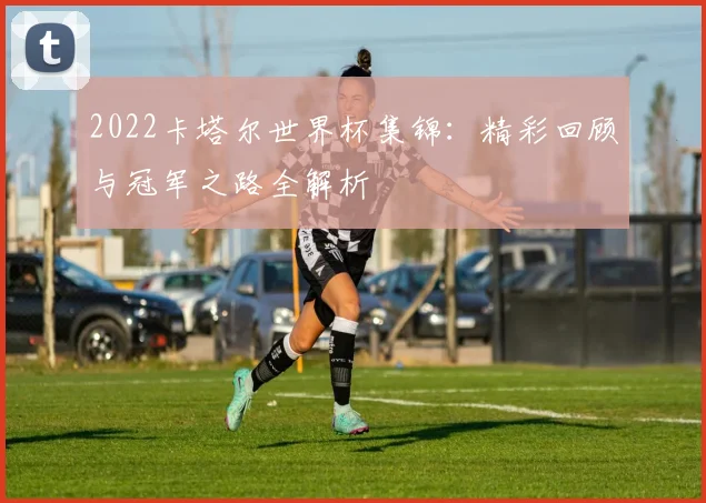 2022卡塔尔世界杯集锦：精彩回顾与冠军之路全解析