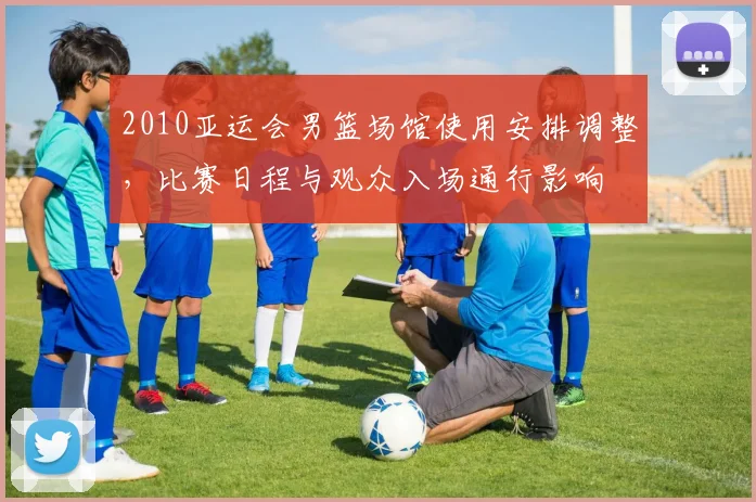 2010亚运会男篮场馆使用安排调整，比赛日程与观众入场通行影响