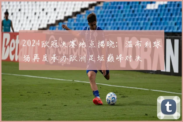 2024欧冠决赛地点揭晓：温布利球场再度承办欧洲足坛巅峰对决
