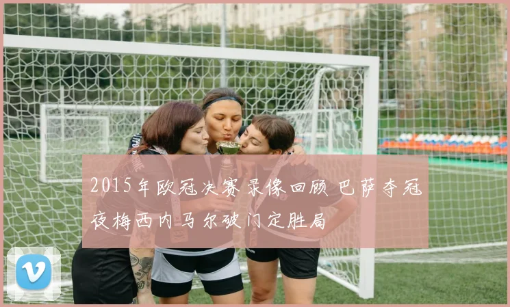 2015年欧冠决赛录像回顾 巴萨夺冠夜梅西内马尔破门定胜局