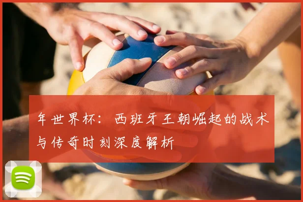 年世界杯：西班牙王朝崛起的战术与传奇时刻深度解析