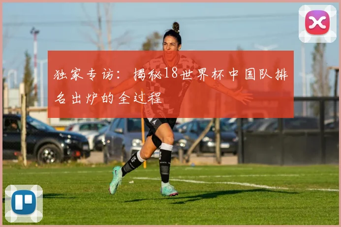 独家专访：揭秘18世界杯中国队排名出炉的全过程
