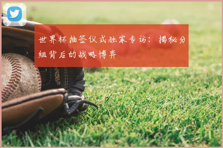 世界杯抽签仪式独家专访:揭秘分组背后的战略博弈