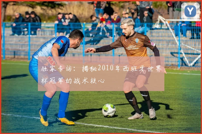 独家专访：揭秘2010年西班牙世界杯冠军的战术核心
