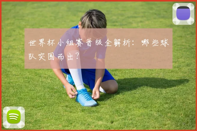 世界杯小组赛晋级全解析:哪些球队突围而出?